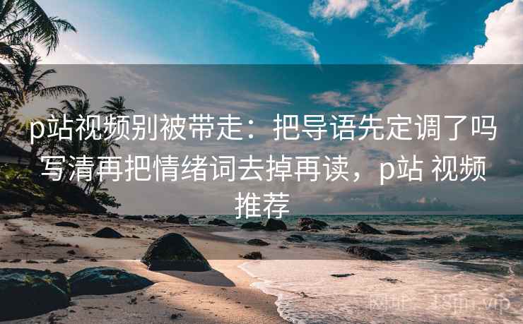 p站视频别被带走：把导语先定调了吗写清再把情绪词去掉再读，p站 视频推荐