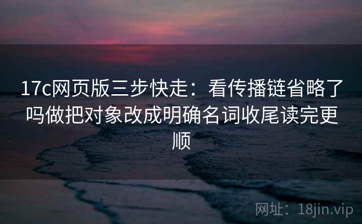 17c网页版三步快走:看传播链省略了吗做把对象改成明确名词收尾读完更顺 17c网页版三步快走:看传播链省略了吗做把对象改成明确名词收尾读完更顺