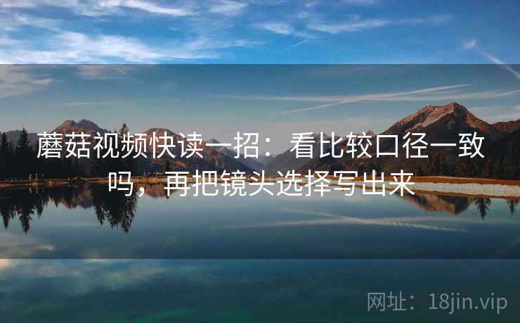 蘑菇视频快读一招：看比较口径一致吗，再把镜头选择写出来