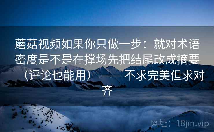 蘑菇视频如果你只做一步：就对术语密度是不是在撑场先把结尾改成摘要（评论也能用） —— 不求完美但求对齐