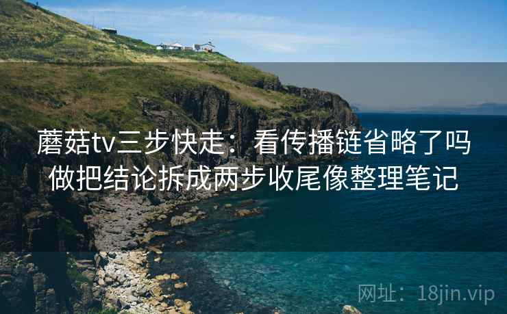 蘑菇tv三步快走：看传播链省略了吗做把结论拆成两步收尾像整理笔记