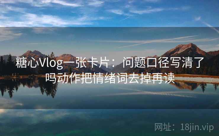 糖心Vlog一张卡片：问题口径写清了吗动作把情绪词去掉再读