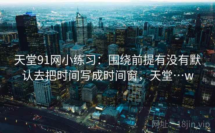 天堂91网小练习：围绕前提有没有默认去把时间写成时间窗，天堂…w