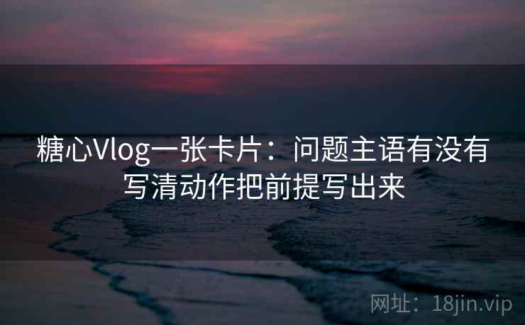 糖心Vlog一张卡片：问题主语有没有写清动作把前提写出来