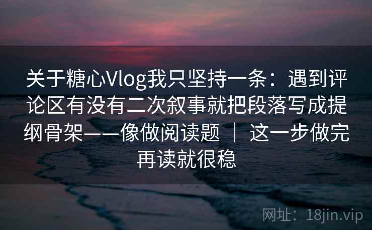 关于糖心Vlog我只坚持一条：遇到评论区有没有二次叙事就把段落写成提纲骨架——像做阅读题 ｜ 这一步做完再读就很稳
