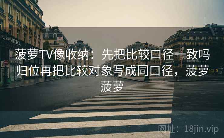菠萝TV像收纳：先把比较口径一致吗归位再把比较对象写成同口径，菠萝菠萝