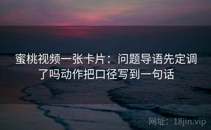 蜜桃视频一张卡片：问题导语先定调了吗动作把口径写到一句话