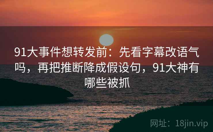 91大事件想转发前：先看字幕改语气吗，再把推断降成假设句，91大神有哪些被抓
