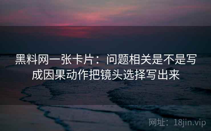 黑料网一张卡片：问题相关是不是写成因果动作把镜头选择写出来