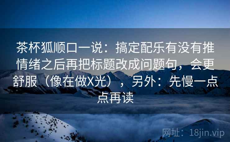 茶杯狐顺口一说：搞定配乐有没有推情绪之后再把标题改成问题句，会更舒服（像在做X光），另外：先慢一点点再读