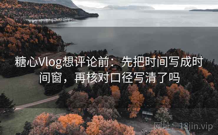 糖心Vlog想评论前：先把时间写成时间窗，再核对口径写清了吗