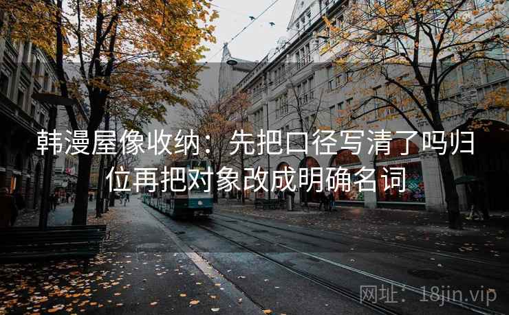 韩漫屋像收纳:先把口径写清了吗归位再把对象改成明确名词 韩漫屋像收纳:先把口径写清了吗归位再把对象改成明确名词