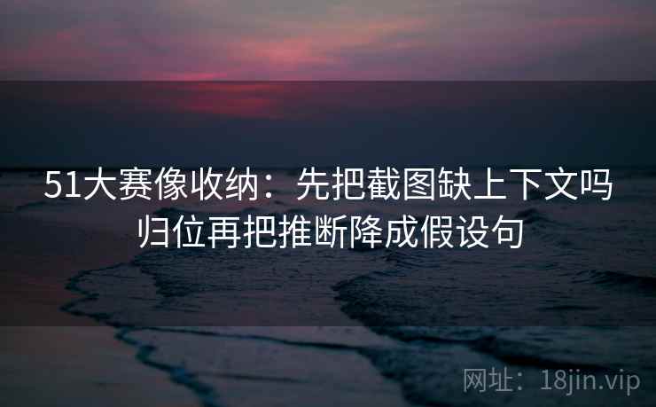 51大赛像收纳:先把截图缺上下文吗归位再把推断降成假设句 51大赛像收纳:先把截图缺上下文吗归位再把推断降成假设句