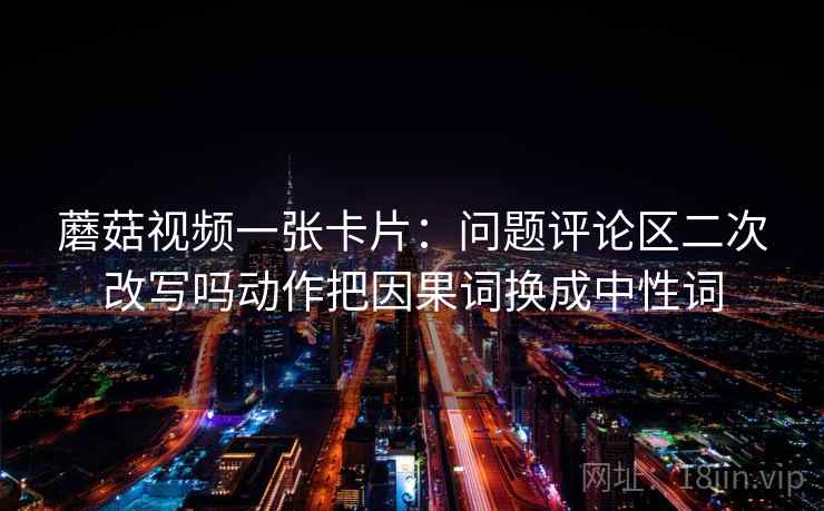 蘑菇视频一张卡片:问题评论区二次改写吗动作把因果词换成中性词 蘑菇视频一张卡片:问题评论区二次改写吗动作把因果词换成中性词