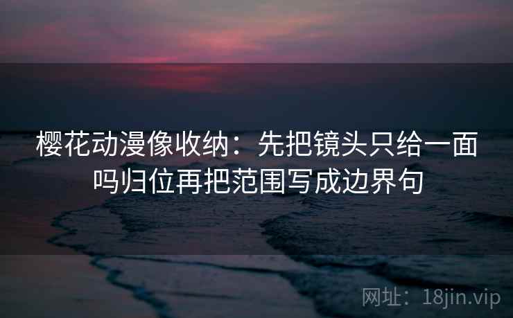 樱花动漫像收纳:先把镜头只给一面吗归位再把范围写成边界句 樱花动漫像收纳:先把镜头只给一面吗归位再把范围写成边界句