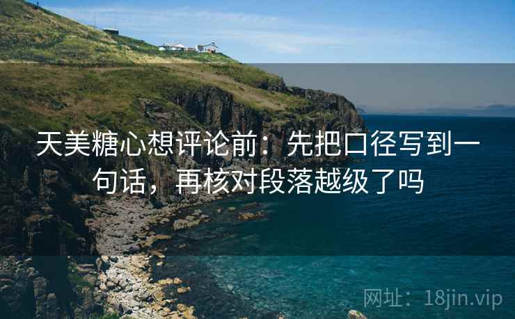 天美糖心想评论前:先把口径写到一句话,再核对段落越级了吗 天美糖心想评论前:先把口径写到一句话,再核对段落越级了吗