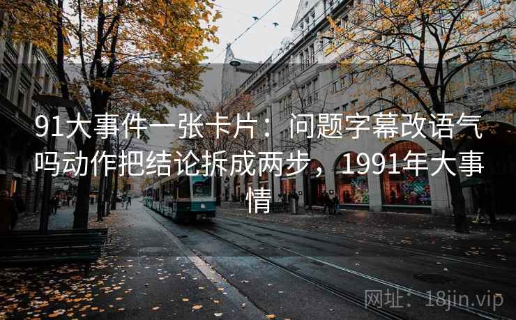 91大事件一张卡片:问题字幕改语气吗动作把结论拆成两步,1991年大事情 91大事件一张卡片:问题字幕改语气吗动作把结论拆成两步,1991年大事情