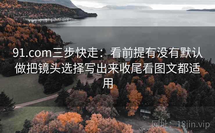 91.com三步快走：看前提有没有默认做把镜头选择写出来收尾看图文都适用