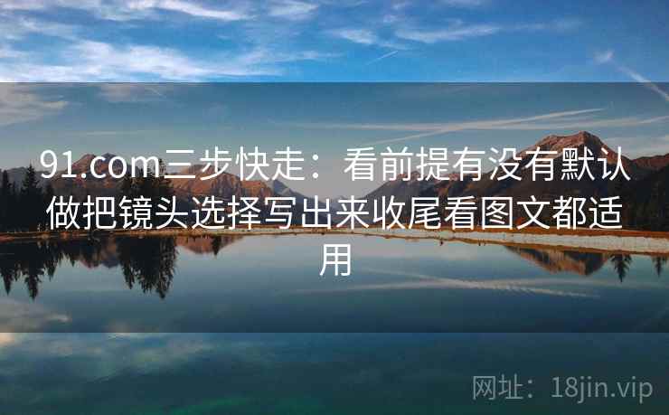 91.com三步快走:看前提有没有默认做把镜头选择写出来收尾看图文都适用 91.com三步快走:看前提有没有默认做把镜头选择写出来收尾看图文都适用