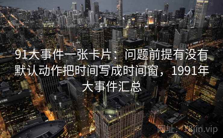 91大事件一张卡片:问题前提有没有默认动作把时间写成时间窗,1991年大事件汇总 91大事件一张卡片:问题前提有没有默认动作把时间写成时间窗,1991年大事件汇总