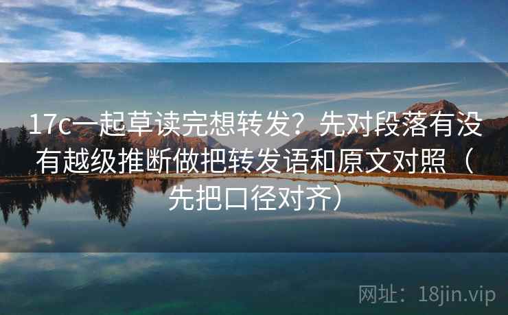 17c一起草读完想转发?先对段落有没有越级推断做把转发语和原文对照(先把口径对齐) 17c一起草读完想转发?先对段落有没有越级推断做把转发语和原文对照(先把口径对齐)