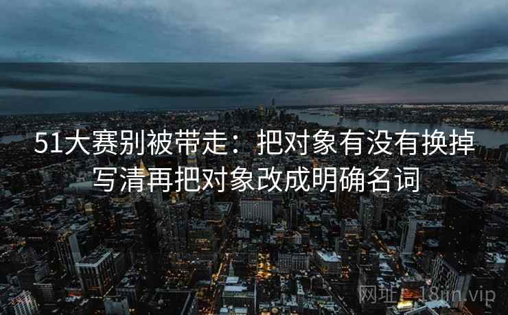 51大赛别被带走:把对象有没有换掉写清再把对象改成明确名词 51大赛别被带走:把对象有没有换掉写清再把对象改成明确名词