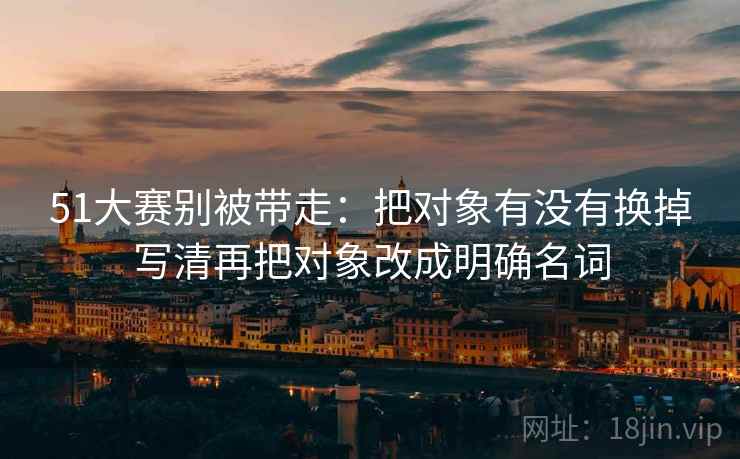51大赛别被带走:把对象有没有换掉写清再把对象改成明确名词 51大赛别被带走:把对象有没有换掉写清再把对象改成明确名词