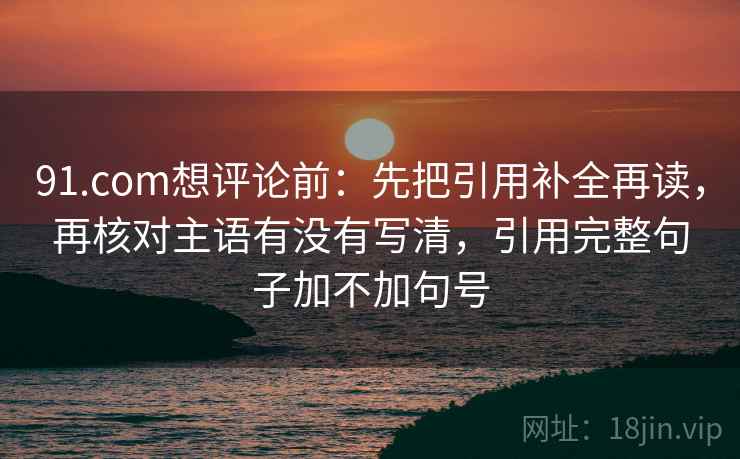 91.com想评论前:先把引用补全再读,再核对主语有没有写清,引用完整句子加不加句号 91.com想评论前:先把引用补全再读,再核对主语有没有写清,引用完整句子加不加句号