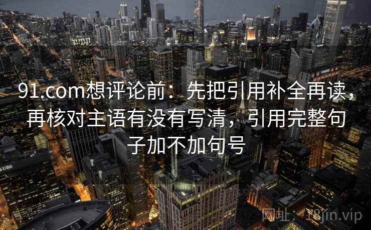 91.com想评论前:先把引用补全再读,再核对主语有没有写清,引用完整句子加不加句号 91.com想评论前:先把引用补全再读,再核对主语有没有写清,引用完整句子加不加句号