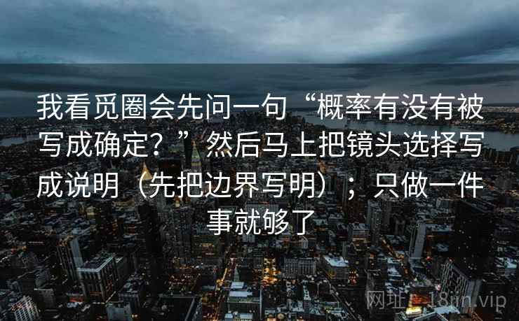 我看觅圈会先问一句“概率有没有被写成确定?”然后马上把镜头选择写成说明(先把边界写明);只做一件事就够了 我看觅圈会先问一句“概率有没有被写成确定?”然后马上把镜头选择写成说明(先把边界写明);只做一件事就够了