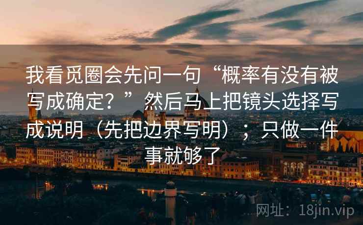 我看觅圈会先问一句“概率有没有被写成确定?”然后马上把镜头选择写成说明(先把边界写明);只做一件事就够了 我看觅圈会先问一句“概率有没有被写成确定?”然后马上把镜头选择写成说明(先把边界写明);只做一件事就够了