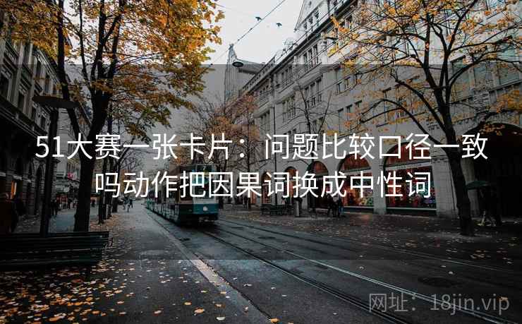 51大赛一张卡片:问题比较口径一致吗动作把因果词换成中性词 51大赛一张卡片:问题比较口径一致吗动作把因果词换成中性词