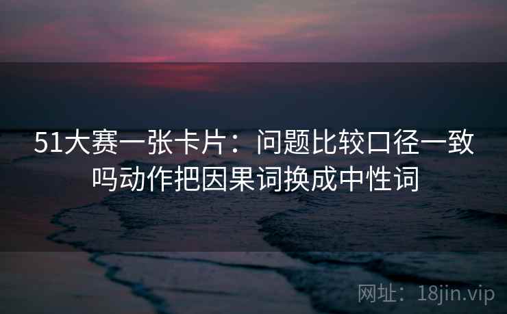 51大赛一张卡片:问题比较口径一致吗动作把因果词换成中性词 51大赛一张卡片:问题比较口径一致吗动作把因果词换成中性词