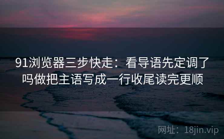 91浏览器三步快走：看导语先定调了吗做把主语写成一行收尾读完更顺