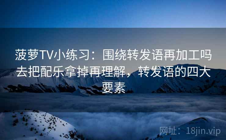 菠萝TV小练习：围绕转发语再加工吗去把配乐拿掉再理解，转发语的四大要素