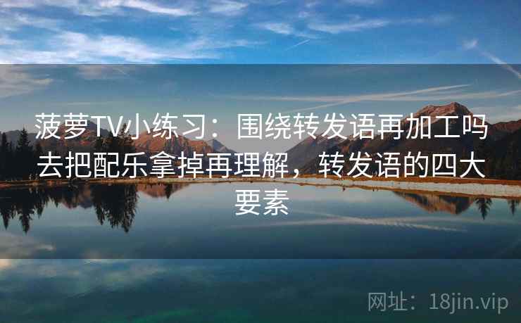 菠萝TV小练习:围绕转发语再加工吗去把配乐拿掉再理解,转发语的四大要素 菠萝TV小练习:围绕转发语再加工吗去把配乐拿掉再理解,转发语的四大要素
