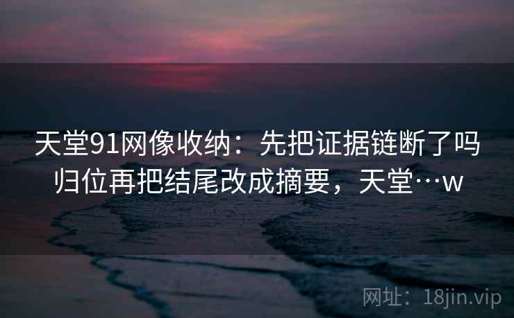 天堂91网像收纳:先把证据链断了吗归位再把结尾改成摘要,天堂…w 天堂91网像收纳:先把证据链断了吗归位再把结尾改成摘要,天堂…w