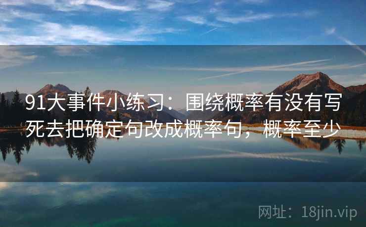 91大事件小练习:围绕概率有没有写死去把确定句改成概率句,概率至少 91大事件小练习:围绕概率有没有写死去把确定句改成概率句,概率至少