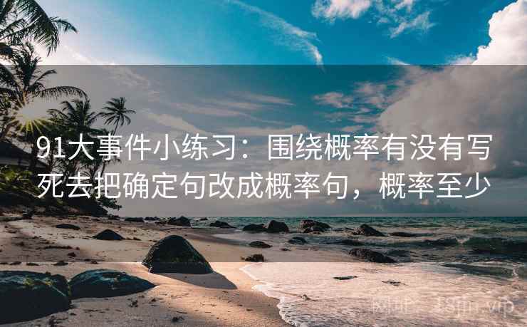 91大事件小练习:围绕概率有没有写死去把确定句改成概率句,概率至少 91大事件小练习:围绕概率有没有写死去把确定句改成概率句,概率至少