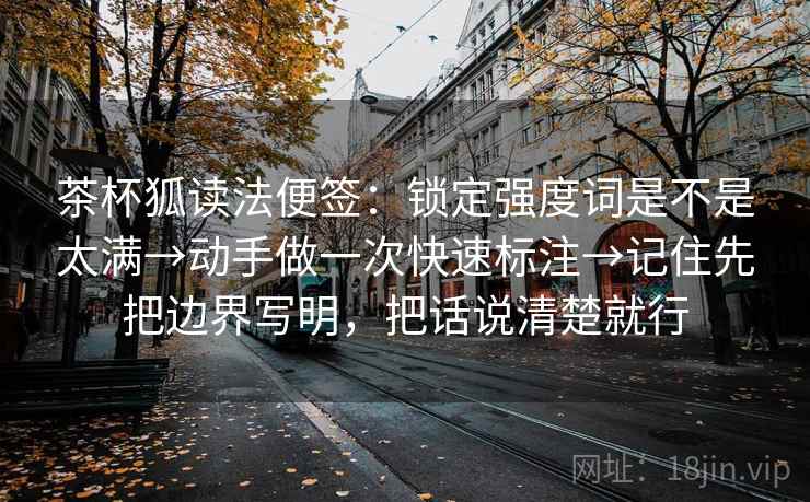 茶杯狐读法便签:锁定强度词是不是太满→动手做一次快速标注→记住先把边界写明,把话说清楚就行 茶杯狐读法便签:锁定强度词是不是太满→动手做一次快速标注→记住先把边界写明,把话说清楚就行
