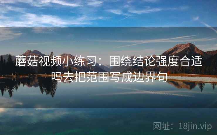 蘑菇视频小练习:围绕结论强度合适吗去把范围写成边界句 蘑菇视频小练习:围绕结论强度合适吗去把范围写成边界句