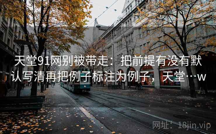 天堂91网别被带走：把前提有没有默认写清再把例子标注为例子，天堂…w