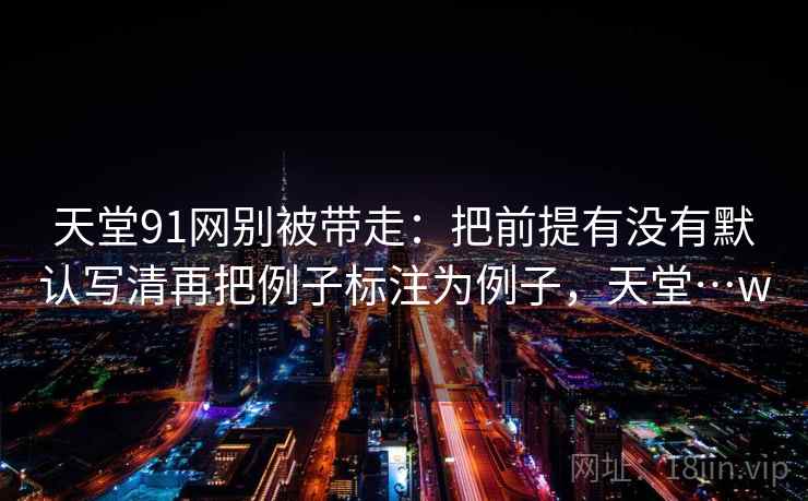 天堂91网别被带走：把前提有没有默认写清再把例子标注为例子，天堂…w