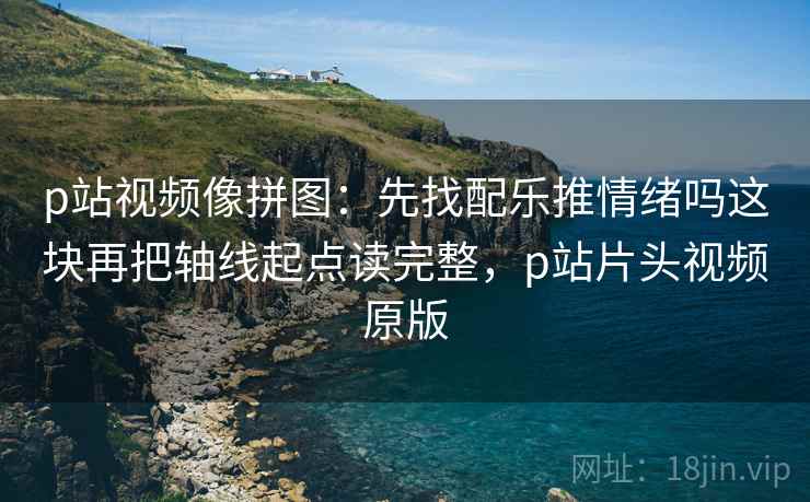 p站视频像拼图:先找配乐推情绪吗这块再把轴线起点读完整,p站片头视频原版 p站视频像拼图:先找配乐推情绪吗这块再把轴线起点读完整,p站片头视频原版