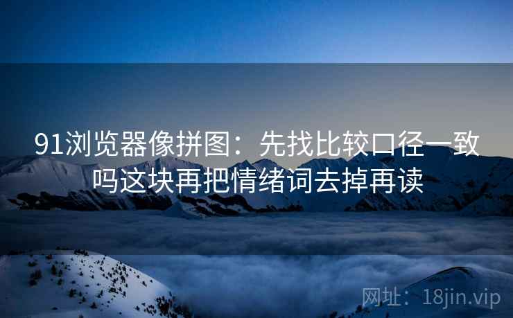 91浏览器像拼图:先找比较口径一致吗这块再把情绪词去掉再读 91浏览器像拼图:先找比较口径一致吗这块再把情绪词去掉再读