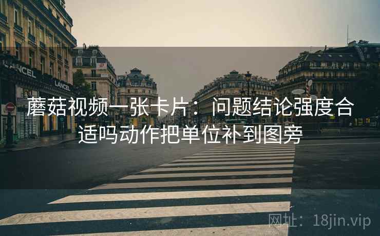 蘑菇视频一张卡片：问题结论强度合适吗动作把单位补到图旁
