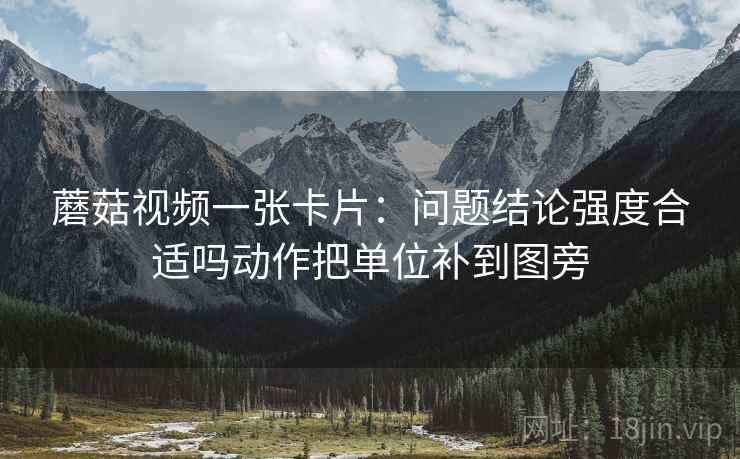 蘑菇视频一张卡片：问题结论强度合适吗动作把单位补到图旁